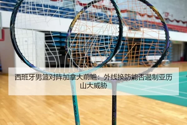 西班牙男篮对阵加拿大前瞻：外线换防能否遏制亚历山大威胁