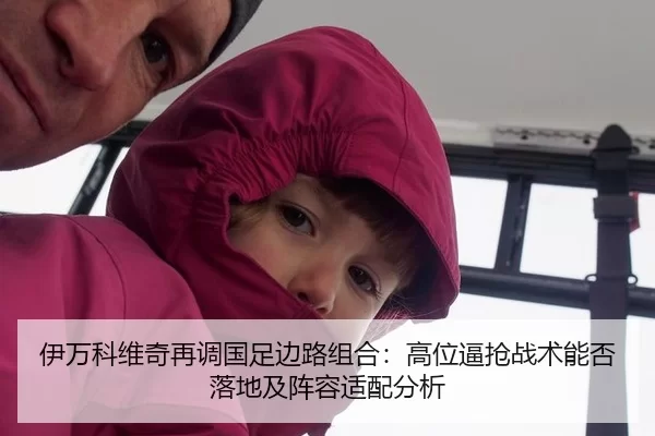 伊万科维奇再调国足边路组合：高位逼抢战术能否落地及阵容适配分析