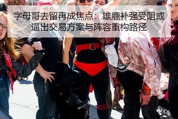 字母哥去留再成焦点：雄鹿补强受阻或逼出交易方案与阵容重构路径